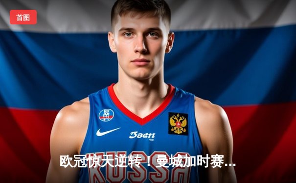 欧冠惊天逆转！曼城加时赛3-2绝杀拜仁，哈兰德独中两元立头功