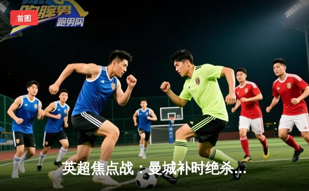 英超焦点战：曼城补时绝杀利物浦，哈兰德双响主导天王山之战