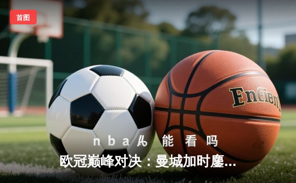 欧冠巅峰对决：曼城加时鏖战3-2力克拜仁，哈兰德双响定乾坤