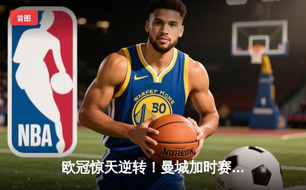 欧冠惊天逆转！曼城加时赛3-2淘汰拜仁，哈兰德独中两元创纪录