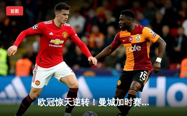 欧冠惊天逆转！曼城加时赛3-2绝杀拜仁，哈兰德梅开二度创纪录