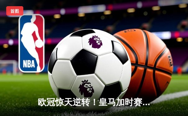 欧冠惊天逆转！皇马加时赛3-2绝杀拜仁，维尼修斯双响贝林厄姆制胜