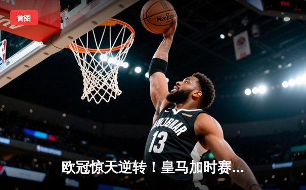 欧冠惊天逆转！皇马加时赛3-2绝杀拜仁，维尼修斯双响本泽马制胜