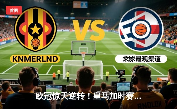 欧冠惊天逆转！皇马加时赛3-2淘汰曼城，本泽马戴帽维尼修斯绝杀